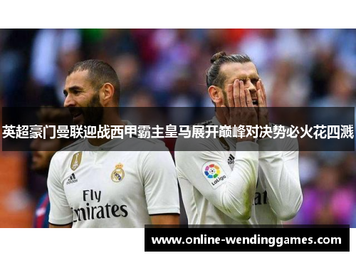 英超豪门曼联迎战西甲霸主皇马展开巅峰对决势必火花四溅