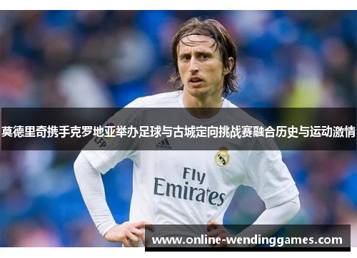 莫德里奇携手克罗地亚举办足球与古城定向挑战赛融合历史与运动激情