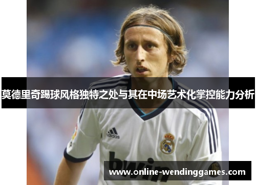 莫德里奇踢球风格独特之处与其在中场艺术化掌控能力分析