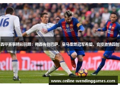 西甲赛事精彩回顾：梅西告别巴萨，皇马重燃冠军希望，竞技激情四射
