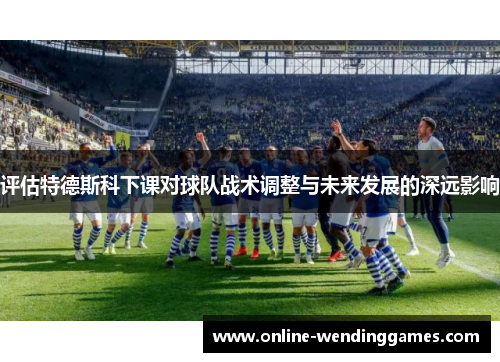 评估特德斯科下课对球队战术调整与未来发展的深远影响