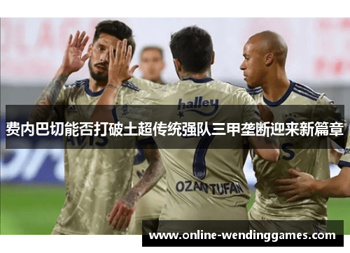 费内巴切能否打破土超传统强队三甲垄断迎来新篇章