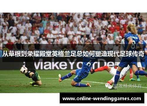 从草根到荣耀殿堂英格兰足总如何塑造现代足球传奇