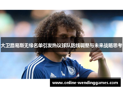 大卫路易斯无缘名单引发热议球队防线调整与未来战略思考