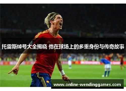 托雷斯绰号大全揭晓 他在球场上的多重身份与传奇故事