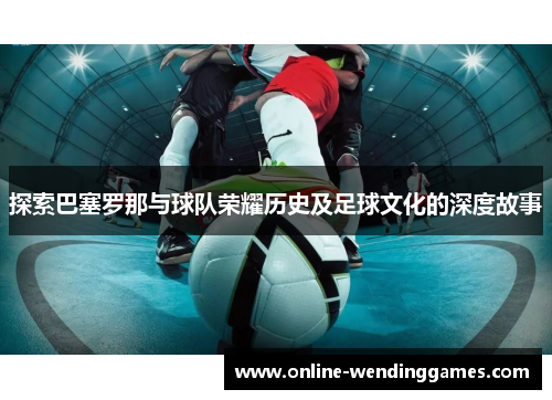 探索巴塞罗那与球队荣耀历史及足球文化的深度故事