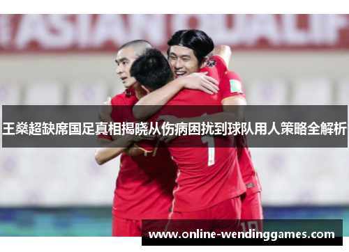 王燊超缺席国足真相揭晓从伤病困扰到球队用人策略全解析