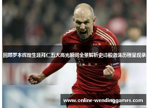 回顾罗本辉煌生涯拜仁五大高光瞬间全景解析史诗般激荡历程呈现录