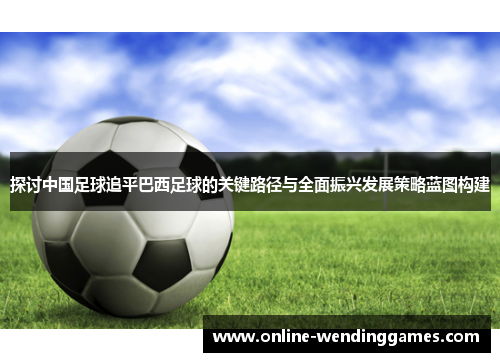 探讨中国足球追平巴西足球的关键路径与全面振兴发展策略蓝图构建