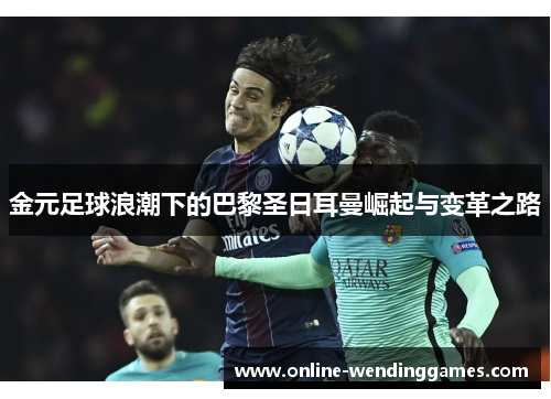 金元足球浪潮下的巴黎圣日耳曼崛起与变革之路