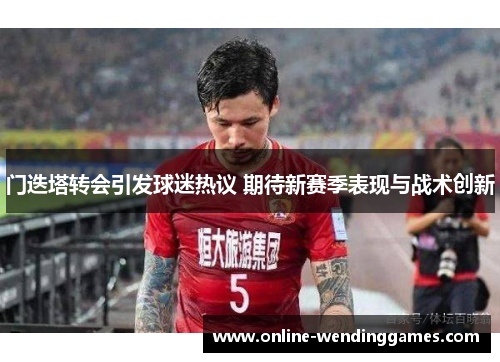 门迭塔转会引发球迷热议 期待新赛季表现与战术创新