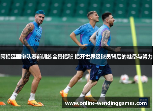 阿根廷国家队赛前训练全景揭秘 揭开世界级球员背后的准备与努力