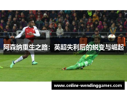 阿森纳重生之路：英超失利后的蜕变与崛起
